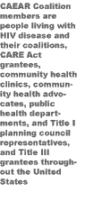 CAEAR Coalition members are people living with HIV disease and their coalitions, CARE Act grantees, community health clinics, community health advocates, public health departments, and Title I planning council representatives, and Title III grantees throughout the United States 